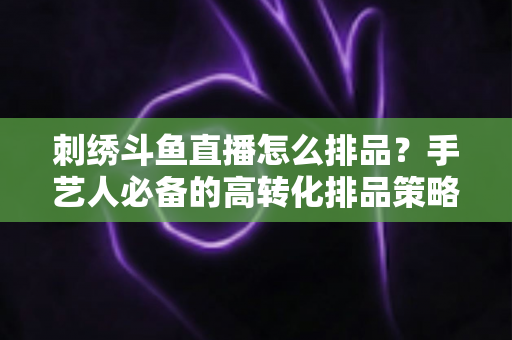 刺绣斗鱼直播怎么排品？手艺人必备的高转化排品策略与实战指南