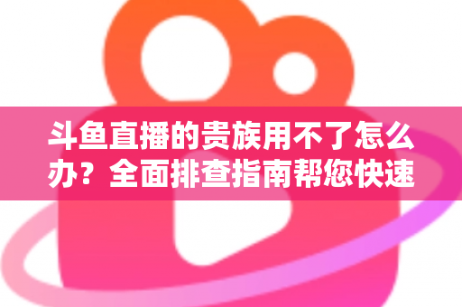 斗鱼直播的贵族用不了怎么办？全面排查指南帮您快速恢复贵族专属特权