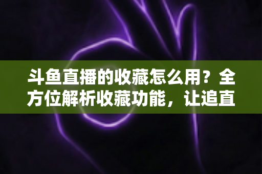 斗鱼直播的收藏怎么用？全方位解析收藏功能，让追直播更高效更省心