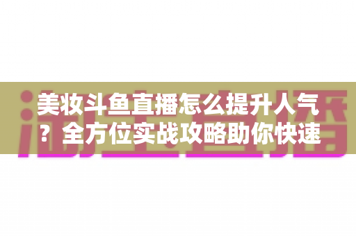 美妆斗鱼直播怎么提升人气？全方位实战攻略助你快速涨粉