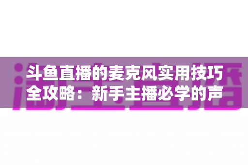 斗鱼直播的麦克风实用技巧全攻略：新手主播必学的声音优化指南