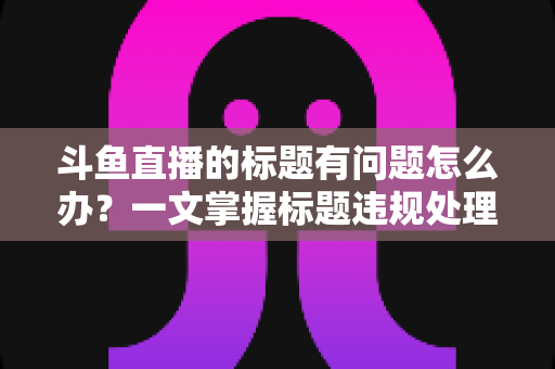 斗鱼直播的标题有问题怎么办?一文掌握标题违规处理方法与避坑指南 斗鱼直播的标题有问题怎么办?一文掌握标题违规处理方法与避坑指南