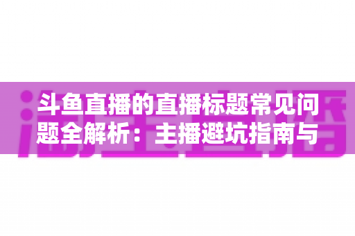 斗鱼直播的直播标题常见问题全解析：主播避坑指南与高流量标题优化技巧