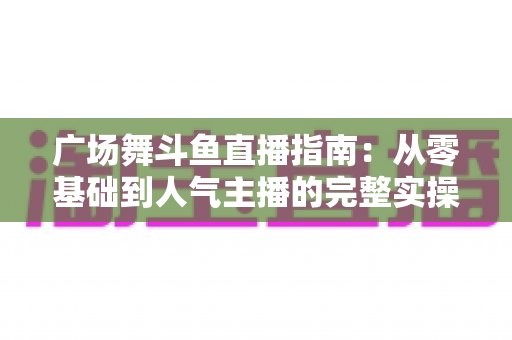 广场舞斗鱼直播指南：从零基础到人气主播的完整实操攻略