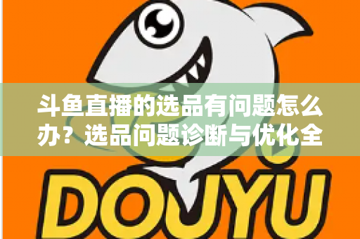 斗鱼直播的选品有问题怎么办？选品问题诊断与优化全攻略