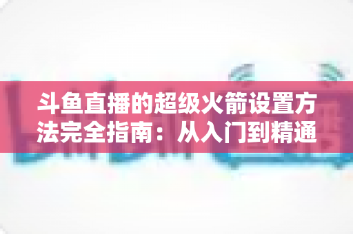 斗鱼直播的超级火箭设置方法完全指南：从入门到精通的实用教程