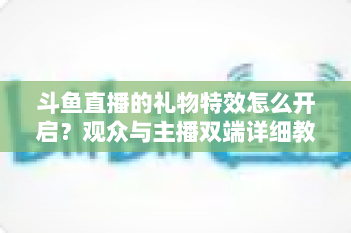 斗鱼直播的礼物特效怎么开启?观众与主播双端详细教程,轻松玩转直播间炫酷特效 斗鱼直播的礼物特效怎么开启?观众与主播双端详细教程,轻松玩转直播间炫酷特效