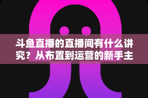 斗鱼直播的直播间有什么讲究？从布置到运营的新手主播全方位实战指南