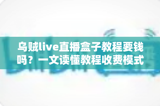 乌贼live直播盒子教程要钱吗？一文读懂教程收费模式与避坑指南