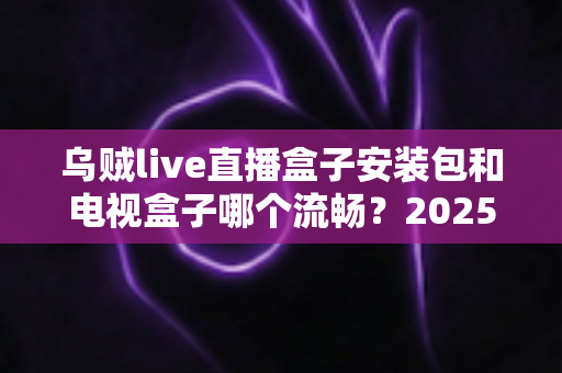 乌贼live直播盒子安装包和电视盒子哪个流畅？2025流畅度深度对比与实用选购指南