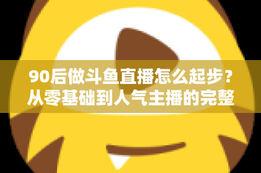 90后做斗鱼直播怎么起步?从零基础到人气主播的完整实战指南 90后做斗鱼直播怎么起步?从零基础到人气主播的完整实战指南