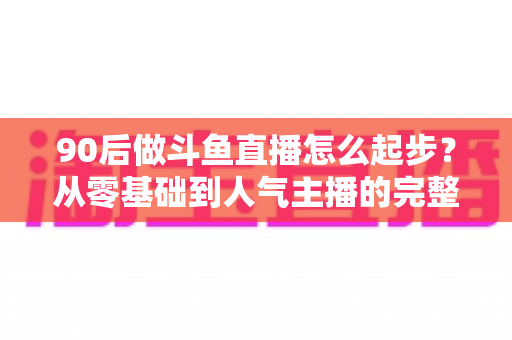 90后做斗鱼直播怎么起步？从零基础到人气主播的完整实战指南