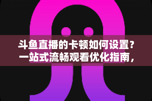 斗鱼直播的卡顿如何设置？一站式流畅观看优化指南，彻底告别卡屏缓冲烦恼