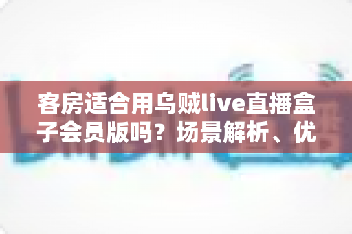客房适合用乌贼live直播盒子会员版吗？场景解析、优劣势与实用建议全指南