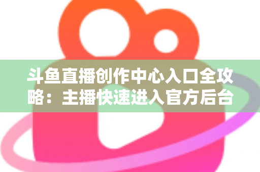 斗鱼直播创作中心入口全攻略：主播快速进入官方后台的方法与核心功能详解