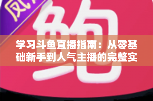 学习斗鱼直播指南：从零基础新手到人气主播的完整实战教程