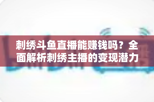 刺绣斗鱼直播能赚钱吗？全面解析刺绣主播的变现潜力与实操指南