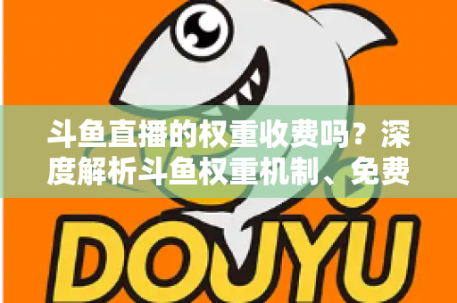 斗鱼直播的权重收费吗？深度解析斗鱼权重机制、免费提升技巧与常见误区