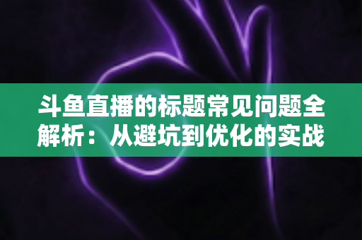 斗鱼直播的标题常见问题全解析：从避坑到优化的实战指南，助你快速提升直播间人气与曝光