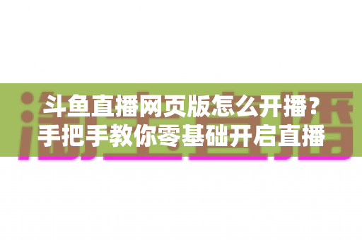 斗鱼直播网页版怎么开播？手把手教你零基础开启直播之旅