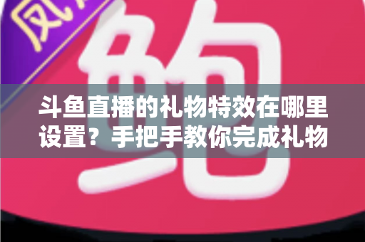 斗鱼直播的礼物特效在哪里设置？手把手教你完成礼物特效配置与优化全攻略