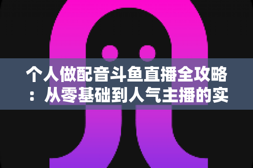 个人做配音斗鱼直播全攻略：从零基础到人气主播的实战指南