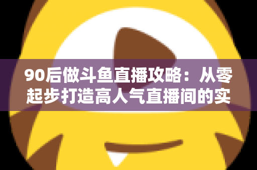 90后做斗鱼直播攻略：从零起步打造高人气直播间的实战指南