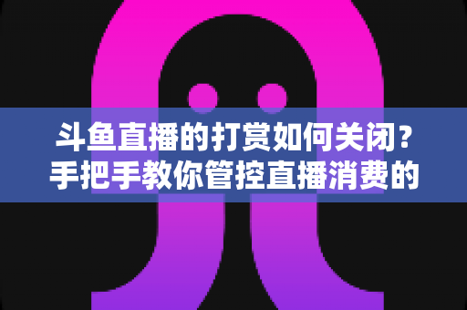 斗鱼直播的打赏如何关闭？手把手教你管控直播消费的完整实用攻略
