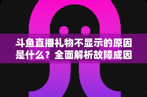 斗鱼直播礼物不显示的原因是什么？全面解析故障成因与实用解决方案