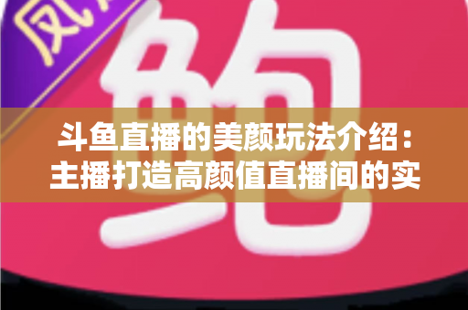 斗鱼直播的美颜玩法介绍：主播打造高颜值直播间的实战秘籍