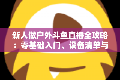 新人做户外斗鱼直播全攻略:零基础入门、设备清单与快速涨粉实战指南 新人做户外斗鱼直播全攻略:零基础入门、设备清单与快速涨粉实战指南