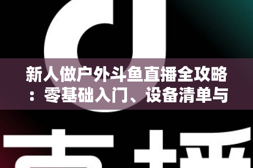新人做户外斗鱼直播全攻略:零基础入门、设备清单与快速涨粉实战指南 新人做户外斗鱼直播全攻略:零基础入门、设备清单与快速涨粉实战指南