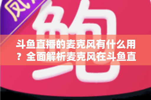 斗鱼直播的麦克风有什么用？全面解析麦克风在斗鱼直播中的核心价值与选购指南