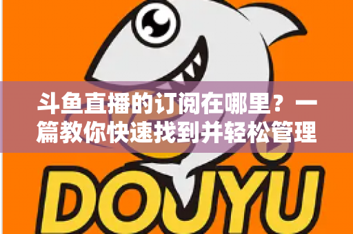 斗鱼直播的订阅在哪里？一篇教你快速找到并轻松管理订阅功能的完整指南