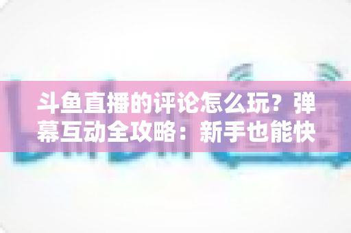 斗鱼直播的评论怎么玩？弹幕互动全攻略：新手也能快速上手的实用指南