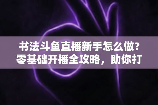 书法斗鱼直播新手怎么做?零基础开播全攻略,助你打造人气书法直播间 书法斗鱼直播新手怎么做?零基础开播全攻略,助你打造人气书法直播间