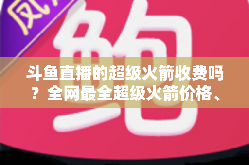 斗鱼直播的超级火箭收费吗?全网最全超级火箭价格、特权与送礼攻略解析 斗鱼直播的超级火箭收费吗?全网最全超级火箭价格、特权与送礼攻略解析