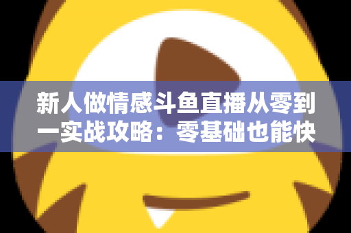 新人做情感斗鱼直播从零到一实战攻略：零基础也能快速起号的完整指南