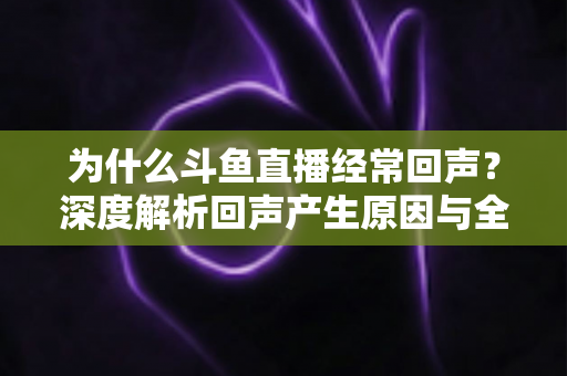 为什么斗鱼直播经常回声？深度解析回声产生原因与全方位解决指南