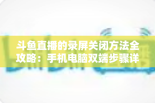 斗鱼直播的录屏关闭方法全攻略：手机电脑双端步骤详解，轻松搞定录制收尾