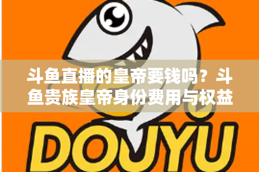 斗鱼直播的皇帝要钱吗？斗鱼贵族皇帝身份费用与权益全面解析