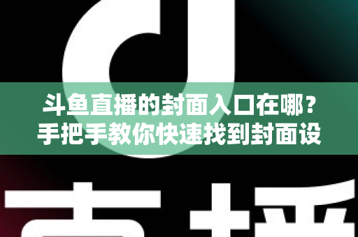 斗鱼直播的封面入口在哪？手把手教你快速找到封面设置位置