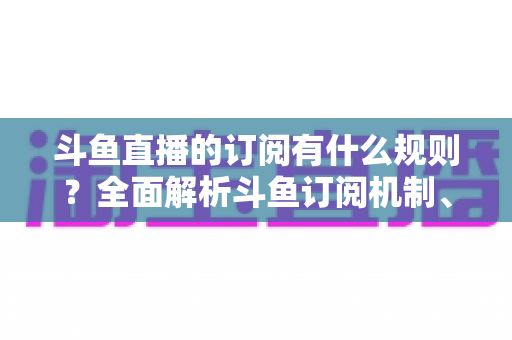 斗鱼直播的订阅有什么规则？全面解析斗鱼订阅机制、权益与注意事项
