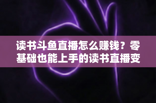 读书斗鱼直播怎么赚钱？零基础也能上手的读书直播变现全攻略