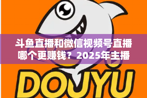 斗鱼直播和微信视频号直播哪个更赚钱?2025年主播收入全面对比分析与平台选择指南 斗鱼直播和微信视频号直播哪个更赚钱?2025年主播收入全面对比分析与平台选择指南