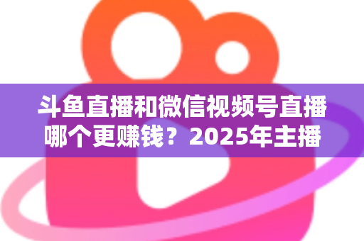 斗鱼直播和微信视频号直播哪个更赚钱？2025年主播收入全面对比分析与平台选择指南
