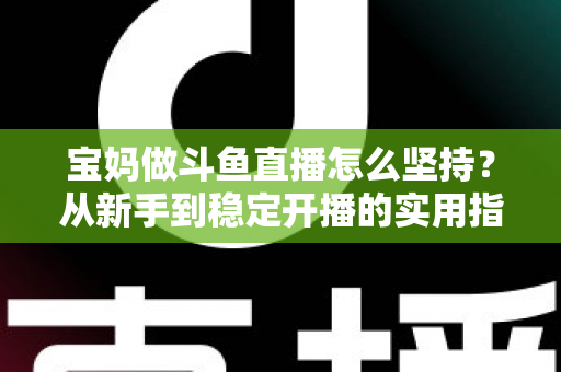 宝妈做斗鱼直播怎么坚持？从新手到稳定开播的实用指南与心态攻略