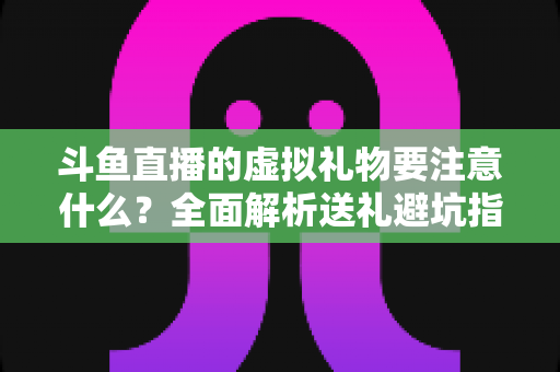 斗鱼直播的虚拟礼物要注意什么?全面解析送礼避坑指南与理性消费建议 斗鱼直播的虚拟礼物要注意什么?全面解析送礼避坑指南与理性消费建议