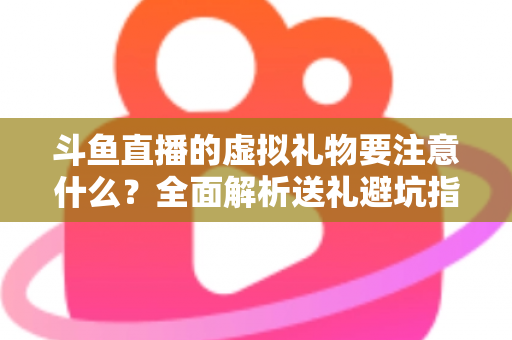 斗鱼直播的虚拟礼物要注意什么?全面解析送礼避坑指南与理性消费建议 斗鱼直播的虚拟礼物要注意什么?全面解析送礼避坑指南与理性消费建议