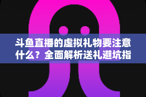 斗鱼直播的虚拟礼物要注意什么?全面解析送礼避坑指南与理性消费建议 斗鱼直播的虚拟礼物要注意什么?全面解析送礼避坑指南与理性消费建议